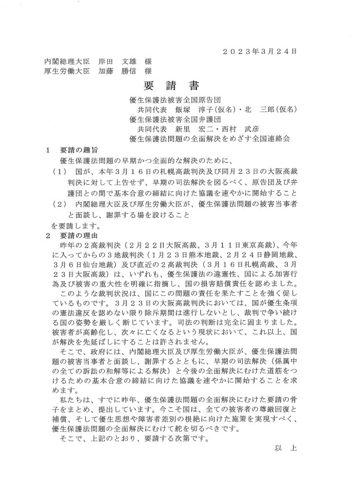 2 0 2 3年3月24日
内閣総理大臣岸田文雄様
厚生労働大臣加藤勝信様

要請書
優生保護法被害全国原告団
共同代表飯塚淳子（ 仮名） ・北三郎（ 仮名）
優生保護法被害全国弁護団
共同代表新里宏ニ・西村武彦
優生保護法問題の全面解決をめざす全国連絡会
1 要請の趣旨
優生保護法問題の早期かつ全面的な解決のために、
(1) 国が、本年3月16日の札幌高裁判決及び同月23日の大阪高裁
判決に対して上告せず、早期の司法解決を図るべく、原告団及び弁
護団との間で基本合意の締結に向けた協議を速やかに開始すること
(2) 内閣総理大臣及び厚生労働大臣が、優生保護法問題の被害当事者
と面談し、謝罪する場を設けること
を要請します。
2 要請の理由
昨年の2高裁判決(2月22日大阪高裁、3月11日東京高裁）、今年
に入ってからの3地裁判決(1月23日熊本地裁、2月24日静岡地裁、
3月6日仙台地裁）及び直近の2高裁判決(3月16日札幌高裁、3月
2 3日大阪高裁）は、いずれも、優生保護法の違憲性、国による加害行
為及び被害の重大性を明確に指摘し、国の損害賠償責任を認めました。
このような裁判状況は、国にこの問題の責任を果たすことを強く促し
ているものです。3月23日の大阪高裁判決においては、国が優生条項
の憲法違反を認めない限り除斥期間は進行しないとし、裁判で争い続け
る国の姿勢を厳しく断じています。司法の判断は完全に固まりました。
被害者が高齢化し、次々に亡くなるという現状において、これ以上、国
が解決を先延ばしにすることは許されません。
そこで、政府には、内閣総理大臣及び厚生労働大臣が、優生保護法間
題の被害当事者と面談し、謝罪するとともに、早期の司法解決（係属中
の全ての訴訟の和解等による解決）と今後の全面解決にむけた道筋をつ
けるための基本合意の締結に向けた協議を速やかに開始することを求
めます。
私たちは、すでに昨年、優生保護法間題の全面解決にむけた要請の骨
子をまとめ、提出しています。今こそ国は、全ての被害者の尊厳回復と
補償、そして優生思想や障害者差別の根絶に向けた施策を実現すべく、
優生保護法間題の全面解決にむけて舵を切るべきです。
そこで、上記のとおり、要請する次第です。
以上