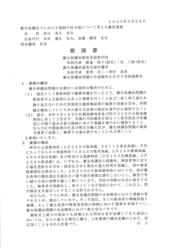 2 0 2 3年3月28日
優生保護法下における強制不妊手術について考える議員連盟
会長尾辻秀久先生
会長代行田村憲久先生、加藤勝信先生
国会議員各位
要請書
優生保護法被害全国原告団
共同代表飯塚淳子（ 仮名） ・北三郎（ 仮名）
優生保護法被害全国弁護団
共同代表新里宏ニ・西村武彦
優生保護法間題の全面解決をめざす全国連絡会
1 要請の趣旨
優生保護法間題の早期かつ全面的な解決のために、
(1) 国会として衆参両院で謝罪決議を行った上で、優生保護法間題の
被害者の人生被害にみあった補償を行うこと及び二度と同じ過ちを
繰り返さないための実効的な調査検証等の施策の実施を含め、同問
題を解決していくための新たな法律の制定を速やかに検討すること
(2) 国が、本年3月16日の札幌高裁判決及び同月23日の大阪高裁
判決に対して上告せず、早期の司法解決を図るべく原告団及び弁護
団との間で基本合意の締結に向けた協議を速やかに開始すること、
ならびに内閣総理大臣及び厚生労働大臣が、優生保護法間題の被害
当事者と面談し、謝罪する場を設けることに尽力頂くこと
を要請いたします。
2 要請の理由
昨年の2高裁判決(2月22日大阪高裁、3月11日東京高裁）、今年
に入ってからの3地裁判決(1月23日熊本地裁、2月24日静岡地裁、
3月6日仙台地裁）及び直近の2高裁判決(3月16日札幌高裁、3月
2 3日大阪高裁） は、いずれも、優生保護法の違憲性、障害者等に対す
る偏見差別を正当化・固定化させた責任の重大性等を指摘し、国の損害
賠償責任を認めました。3月23日の大阪高裁判決においては、国が優
生条項の憲法違反を認めない限り除斥期間は進行しないとし、裁判で争
い続ける国の姿勢を厳しく断じています。司法の判断は完全に固まりま
した。被害者が高齢化し、次々と亡くなる現状において、これ以上、国
が解決を先延ばしにすることは許されません。
私たちは、すでに昨年、優生保護法問題の全面解決にむけた要請の骨
子をまとめ、提出しています。今こそ国は、全ての被害者の尊厳回復と
補償、そして優生思想や障害者差別の根絶に向けた施策を実現すべく、
優生保護法間題の全面解決にむけて舵を切るべきです。
憲政史上最大の悪法とも指摘される同法を長年放置してきた国会に
おいては、自らの重大な責任に鑑み、上記要請の越旨記載のとおり、対応頂くことを求める次第です。以上