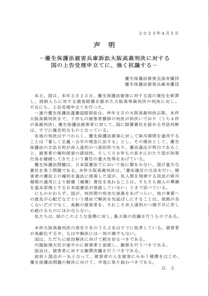 2 0 2 3年4月5日
声明
一優生保護法被害兵庫訴訟大阪高裁判決に対する
国の上告受理申立てに、強く抗議する一
優生保護法被害全国弁護団
優生保護法被害兵庫弁護団
本日、国は、本年3月23日、優生保護法被害に対する国の責任を断罪
し、控訴人らに対する損害賠償を認めた大阪高等裁判所の判決に対し、
不当にも、上告受理申立てを行った。
連の優生保護法違憲国賠訴訟は、昨年2月の大阪高裁判決以降、本件
大阪高裁判決まで、7件もの被害者勝訴の判決が相次いでおり（うち4件
が高裁判決）、優生保護法被害者に対して、国に賠償責任を認める司法判断
は、すでに確定的なものとなっている。
各地の判決はすべからく、優生保護法被害に対して除斥期間を適用する
ことは「著しく正義・公平の理念に反する」とし、その理由として、優生
保護法の立法目的が非人道的かつ差別的であり、憲法違反が明白であるこ
と、被害者の権利侵害の深刻性、そして50年もの長きにわたり国が加害
行為を継続してきたという責任の重大性等をあげている。
優生保護法問題は、日本国憲法下において他に類をみない、国が重大な
責任を負う間題である。本件大阪高裁判決は、「憲法違反の立法を行い、被
害者の憲法上の権利を違法に侵害した国が、私人間を規律する民法の除斥
期間の適用により賠償（補償）責任を免れることは、そもそも個人の尊厳
を基本原理とする日本国憲法が容認していない」とまで述べている。
にもかかわらず、国が、判決間の些末な差異をあげつらい、他の事案へ
の波及が心配だなどという理由で解決を先延ばしにすることは、根拠が全
くないだけでなく、高齢の被害者を、それこそ非人道的かつ理不尽に苦し
め続けるものにほかならない。
私たちは、国のこのような姿勢に対し、最大限の抗議を行うものである。
本件大阪高裁判決の原告5名のうち2名はすでに他界している。被害者
が高齢化する中、もはや解決には一刻の猶予もない。
国は、ただちに政治解決に向けて舵を切るべきである。
内閣総理大臣が速やかに被害者と面談し、謝罪を行うべきである。
国会は、被害者に対する謝罪決議を行うべきである。
政府と国会が一丸となって、被害者の人生被害にみあう補償をはじめ、
優生保護法問題の解決に向けて、早急に取り組むべきである。
以上