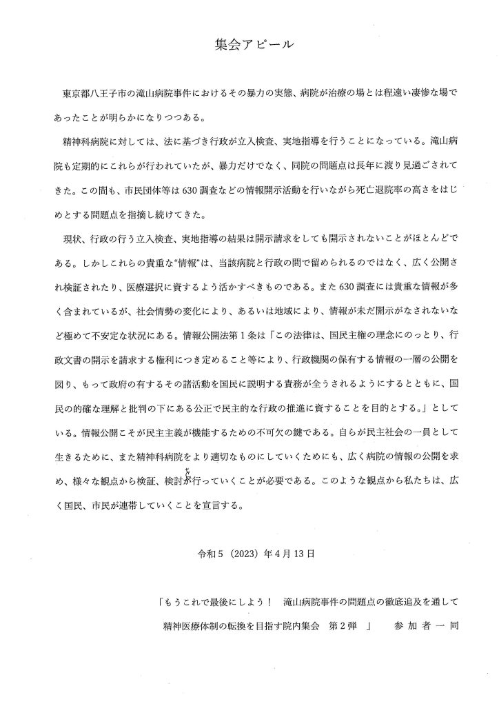 集会アピール
東京都八王子市の滝山病院事件におけるその暴力の実態、病院が治療の場とは程遠い凄惨な場で
あったことが明らかになりつつある。
精神科病院に対しては、法に基づき行政が立入検査、実地指導を行うことになっている。滝山病院も定期的にこれらが行われていたが、暴力だけでなく、同院の問題点は長年に渡り見過ごされてきた。この間も、市民団体等は630調査などの情報開示活動を行いながら死亡退院率の高さをはじめとする問題点を指摘し続けてきた。
現状、行政の行う立入検査、実地指導の結果は開示請求をしても開示されないことがほとんどである。しかしこれらの貴重な‘‘情報’'は、当該病院と行政の間で留められるのではなく、広く公開され検証されたり、医療選択に資するよう活かすべきものである。また630調査には貴重な情報が多く含まれているが、社会情勢の変化により、あるいは地域により、情報が未だ開示がなされないなど極めて不安定な状況にある。情報公開法第1条は「この法律は、国民主権の理念にのっとり、行政文書の開示を請求する権利につき定めること等により、行政機関の保有する情報の一層の公開を図り、もって政府の有するその諸活動を国民に説明する責務が全うされるようにするとともに、国民の的確な理解と批判の下にある公正で民主的な行政の推進に資することを目的とする。」としている。情報公開こそが民主主義が機能するための不可欠の鍵である。自らが民主社会の一員として生きるために、また精神科病院をより適切なものにしていくためにも、広く病院の情報の公開を求め、様々な観点から検証、検討を行っていくことが必要である。このような観点から私たちは、広く国民、市民が連帯していくことを宣言する。
令和5 (2023) 年4月13日
「もうこれで最後にしよう！ 滝山病院事件の問題点の徹底追及を通して
精神医療体制の転換を目指す院内集会第2弾」参加者一同