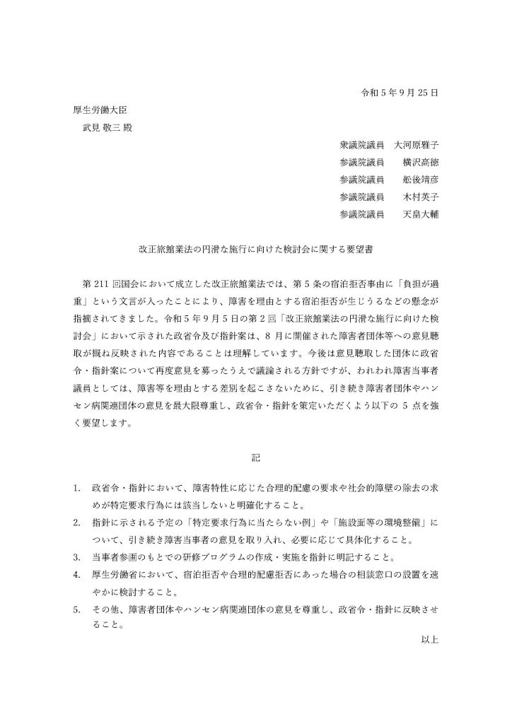 令和5年9月25日
厚生労働大臣
武見 敬三 殿
衆議院議員　大河原雅子
参議院議員　　横沢高徳
参議院議員　　舩後靖彦
参議院議員　　木村英子
参議院議員　　天畠大輔

改正旅館業法の円滑な施行に向けた検討会に関する要望書

　第211回国会において成立した改正旅館業法では、第5条の宿泊拒否事由に「負担が過重」という文言が入ったことにより、障害を理由とする宿泊拒否が生じうるなどの懸念が指摘されてきました。令和5年9月5日の第2回「改正旅館業法の円滑な施行に向けた検討会」において示された政省令及び指針案は、8月に開催された障害者団体等への意見聴取が概ね反映された内容であることは理解しています。今後は意見聴取した団体に政省令・指針案について再度意見を募ったうえで議論される方針ですが、われわれ障害当事者議員としては、障害等を理由とする差別を起こさないために、引き続き障害者団体やハンセン病関連団体の意見を最大限尊重し、政省令・指針を策定いただくよう以下の5点を強く要望します。

記

政省令・指針において、障害特性に応じた合理的配慮の要求や社会的障壁の除去の求めが特定要求行為には該当しないと明確化すること。
指針に示される予定の「特定要求行為に当たらない例」や「施設面等の環境整備」について、引き続き障害当事者の意見を取り入れ、必要に応じて具体化すること。
当事者参画のもとでの研修プログラムの作成・実施を指針に明記すること。
厚生労働省において、宿泊拒否や合理的配慮拒否にあった場合の相談窓口の設置を速やかに検討すること。
その他、障害者団体やハンセン病関連団体の意見を尊重し、政省令・指針に反映させること。
以上
