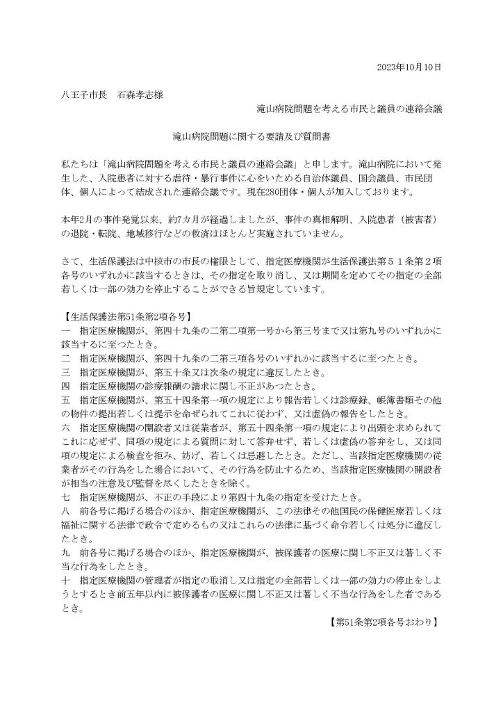 2023年10月10日

八王子市長　石森孝志様
滝山病院問題を考える市民と議員の連絡会議

滝山病院問題に関する要請及び質問書
 
私たちは「滝山病院問題を考える市民と議員の連絡会議」と申します。滝山病院において発生した、入院患者に対する虐待・暴行事件に心をいためる自治体議員、国会議員、市民団体、個人によって結成された連絡会議です。現在280団体・個人が加入しております。
 
本年2月の事件発覚以来、約7カ月が経過しましたが、事件の真相解明、入院患者（被害者）の退院・転院、地域移行などの救済はほとんど実施されていません。
 
さて、生活保護法は中核市の市長の権限として、指定医療機関が生活保護法第５１条第２項各号のいずれかに該当するときは、その指定を取り消し、又は期間を定めてその指定の全部若しくは一部の効力を停止することができる旨規定しています。

【生活保護法第51条第2項各号】
一　指定医療機関が、第四十九条の二第二項第一号から第三号まで又は第九号のいずれかに該当するに至つたとき。
二　指定医療機関が、第四十九条の二第三項各号のいずれかに該当するに至つたとき。
三　指定医療機関が、第五十条又は次条の規定に違反したとき。
四　指定医療機関の診療報酬の請求に関し不正があつたとき。
五　指定医療機関が、第五十四条第一項の規定により報告若しくは診療録、帳簿書類その他の物件の提出若しくは提示を命ぜられてこれに従わず、又は虚偽の報告をしたとき。
六　指定医療機関の開設者又は従業者が、第五十四条第一項の規定により出頭を求められてこれに応ぜず、同項の規定による質問に対して答弁せず、若しくは虚偽の答弁をし、又は同項の規定による検査を拒み、妨げ、若しくは忌避したとき。ただし、当該指定医療機関の従業者がその行為をした場合において、その行為を防止するため、当該指定医療機関の開設者が相当の注意及び監督を尽くしたときを除く。
七　指定医療機関が、不正の手段により第四十九条の指定を受けたとき。
八　前各号に掲げる場合のほか、指定医療機関が、この法律その他国民の保健医療若しくは福祉に関する法律で政令で定めるもの又はこれらの法律に基づく命令若しくは処分に違反したとき。
九　前各号に掲げる場合のほか、指定医療機関が、被保護者の医療に関し不正又は著しく不当な行為をしたとき。
十　指定医療機関の管理者が指定の取消し又は指定の全部若しくは一部の効力の停止をしようとするとき前五年以内に被保護者の医療に関し不正又は著しく不当な行為をした者であるとき。
【第51条第2項各号おわり】

