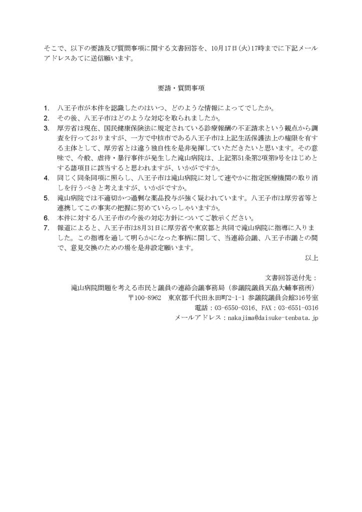 そこで、以下の要請及び質問事項に関する文書回答を、10月17日(火)17時までに下記メールアドレスあてに送信願います。


要請・質問事項

1.	八王子市が本件を認識したのはいつ、どのような情報によってでしたか。
2.	その後、八王子市はどのような対応を取られましたか。
3.	厚労省は現在、国民健康保険法に規定されている診療報酬の不正請求という観点から調査を行っておりますが、一方で中核市である八王子市は上記生活保護法上の権限を有する主体として、厚労省とは違う独自性を是非発揮していただきたいと思います。その意味で、今般、虐待・暴行事件が発生した滝山病院は、上記第51条第2項第9号をはじめとする諸項目に該当すると思われますが、いかがですか。
4.	同じく同条同項に照らし、八王子市は滝山病院に対して速やかに指定医療機関の取り消しを行うべきと考えますが、いかがですか。
5.	滝山病院では不適切かつ過剰な薬品投与が強く疑われています。八王子市は厚労省等と連携してこの事実の把握に努めていらっしゃいますか。
6.	本件に対する八王子市の今後の対応方針についてご教示ください。
7.	報道によると、八王子市は8月31日に厚労省や東京都と共同で滝山病院に指導に入りました。この指導を通して明らかになった事柄に関して、当連絡会議、八王子市議との間で、意見交換のための場を是非設定願います。
以上

文書回答送付先：
滝山病院問題を考える市民と議員の連絡会議事務局（参議院議員天畠大輔事務所）
〒100-8962　東京都千代田永田町2-1-1 参議院議員会館316号室
電話：03-6550-0316、FAX：03-6551-0316
メールアドレス：nakajima@daisuke-tenbata.jp
