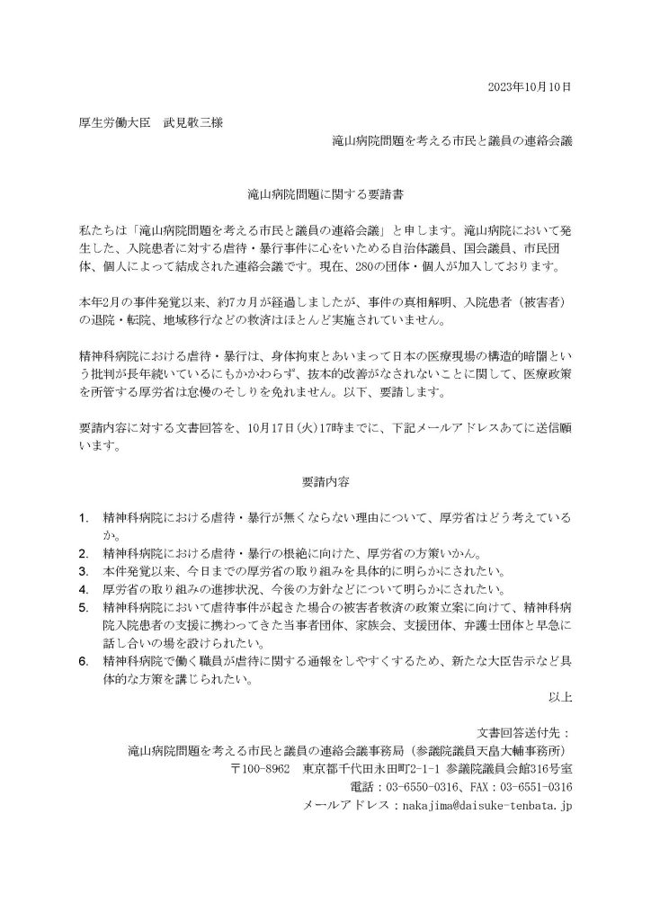 2023年10月10日

厚生労働大臣　武見敬三様
滝山病院問題を考える市民と議員の連絡会議


滝山病院問題に関する要請書

私たちは「滝山病院問題を考える市民と議員の連絡会議」と申します。滝山病院において発生した、入院患者に対する虐待・暴行事件に心をいためる自治体議員、国会議員、市民団体、個人によって結成された連絡会議です。現在、280の団体・個人が加入しております。

本年2月の事件発覚以来、約7カ月が経過しましたが、事件の真相解明、入院患者（被害者）の退院・転院、地域移行などの救済はほとんど実施されていません。

精神科病院における虐待・暴行は、身体拘束とあいまって日本の医療現場の構造的暗闇という批判が長年続いているにもかかわらず、抜本的改善がなされないことに関して、医療政策を所管する厚労省は怠慢のそしりを免れません。以下、要請します。

要請内容に対する文書回答を、10月17日(火)17時までに、下記メールアドレスあてに送信願います。
 
要請内容

1.	精神科病院における虐待・暴行が無くならない理由について、厚労省はどう考えているか。
2.	精神科病院における虐待・暴行の根絶に向けた、厚労省の方策いかん。
3.	本件発覚以来、今日までの厚労省の取り組みを具体的に明らかにされたい。
4.	厚労省の取り組みの進捗状況、今後の方針などについて明らかにされたい。
5.	精神科病院において虐待事件が起きた場合の被害者救済の政策立案に向けて、精神科病院入院患者の支援に携わってきた当事者団体、家族会、支援団体、弁護士団体と早急に話し合いの場を設けられたい。
6.	精神科病院で働く職員が虐待に関する通報をしやすくするため、新たな大臣告示など具体的な方策を講じられたい。
以上

文書回答送付先：
滝山病院問題を考える市民と議員の連絡会議事務局（参議院議員天畠大輔事務所）
〒100-8962　東京都千代田永田町2-1-1 参議院議員会館316号室
電話：03-6550-0316、FAX：03-6551-0316
メールアドレス：nakajima@daisuke-tenbata.jp
