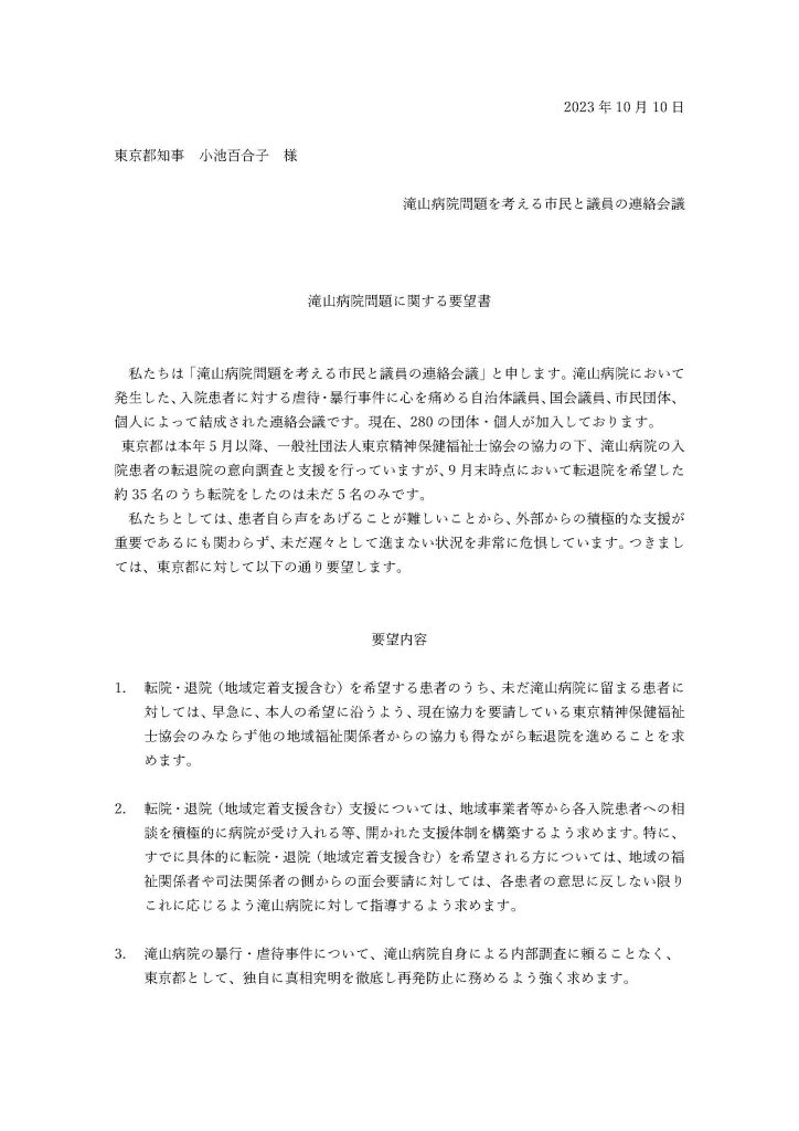 2023年10月10日

東京都知事　小池百合子　様

滝山病院問題を考える市民と議員の連絡会議



滝山病院問題に関する要望書
 

私たちは「滝山病院問題を考える市民と議員の連絡会議」と申します。滝山病院において発生した、入院患者に対する虐待・暴行事件に心を痛める自治体議員、国会議員、市民団体、個人によって結成された連絡会議です。現在、280の団体・個人が加入しております。
 東京都は本年5月以降、一般社団法人東京精神保健福祉士協会の協力の下、滝山病院の入院患者の転退院の意向調査と支援を行っていますが、9月末時点において転退院を希望した約35名のうち転院をしたのは未だ5名のみです。
私たちとしては、患者自ら声をあげることが難しいことから、外部からの積極的な支援が重要であるにも関わらず、未だ遅々として進まない状況を非常に危惧しています。つきましては、東京都に対して以下の通り要望します。
 

要望内容

1.	転院・退院（地域定着支援含む）を希望する患者のうち、未だ滝山病院に留まる患者に対しては、早急に、本人の希望に沿うよう、現在協力を要請している東京精神保健福祉士協会のみならず他の地域福祉関係者からの協力も得ながら転退院を進めることを求めます。

2.	転院・退院（地域定着支援含む）支援については、地域事業者等から各入院患者への相談を積極的に病院が受け入れる等、開かれた支援体制を構築するよう求めます。特に、すでに具体的に転院・退院（地域定着支援含む）を希望される方については、地域の福祉関係者や司法関係者の側からの面会要請に対しては、各患者の意思に反しない限りこれに応じるよう滝山病院に対して指導するよう求めます。

3.	滝山病院の暴行・虐待事件について、滝山病院自身による内部調査に頼ることなく、東京都として、独自に真相究明を徹底し再発防止に務めるよう強く求めます。

