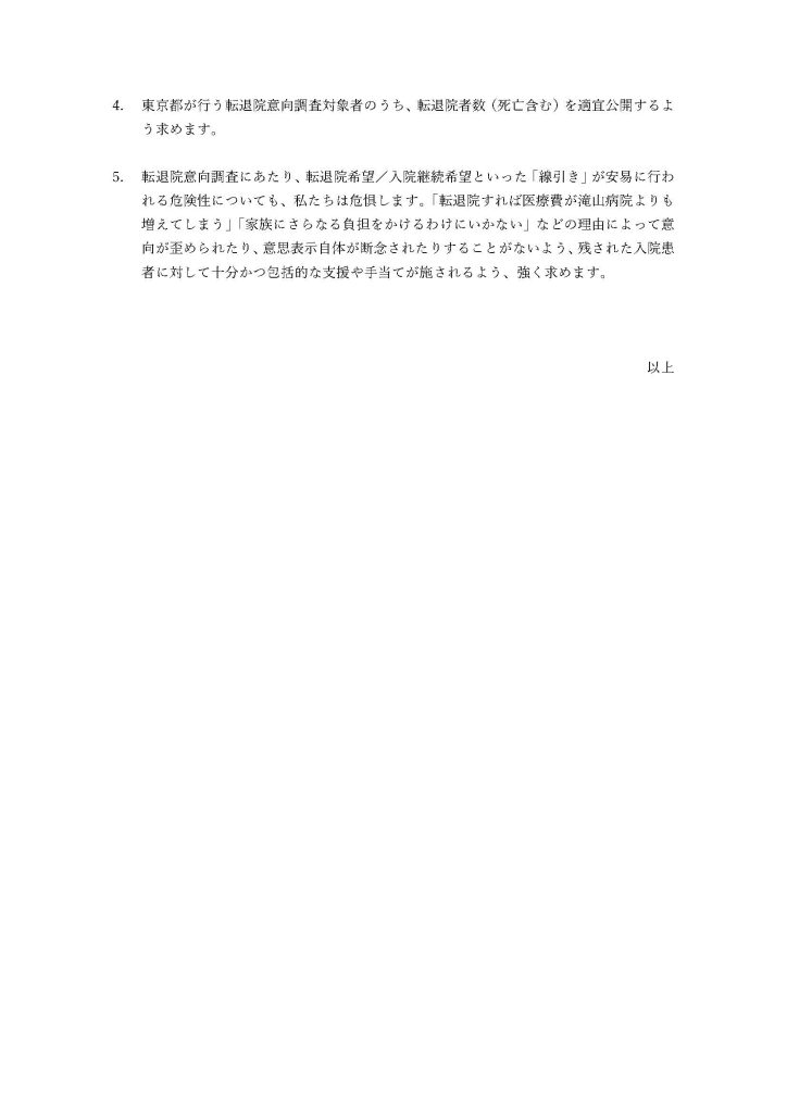 4.	東京都が行う転退院意向調査対象者のうち、転退院者数（死亡含む）を適宜公開するよう求めます。

5.	転退院意向調査にあたり、転退院希望／入院継続希望といった「線引き」が安易に行われる危険性についても、私たちは危惧します。「転退院すれば医療費が滝山病院よりも増えてしまう」「家族にさらなる負担をかけるわけにいかない」などの理由によって意向が歪められたり、意思表示自体が断念されたりすることがないよう、残された入院患者に対して十分かつ包括的な支援や手当てが施されるよう、強く求めます。 
