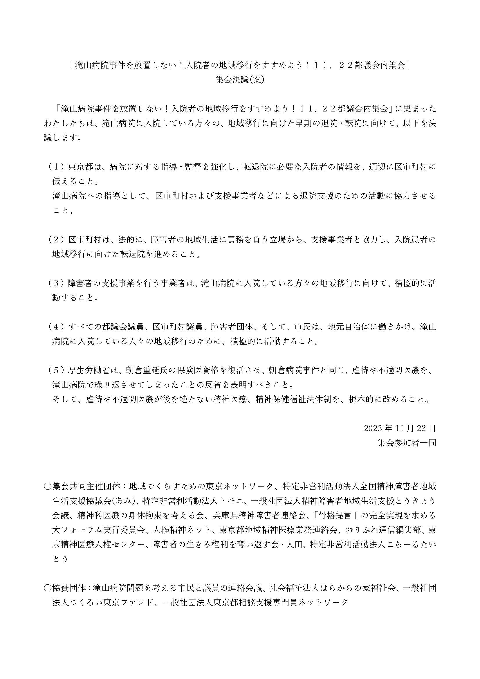 「滝山病院事件を放置しない!入院者の地域移行をすすめよう!11.22都議会内集会」

集会決議(案)

「滝山病院事件を放置しない!入院者の地域移行をすすめよう!11.22都議会内集会」に集まった
わたしたちは、滝山病院に入院している方々の、地域移行に向けた早期の退院・転院に向けて、以下を決
議します。
(1)東京都は、病院に対する指導・監督を強化し、転退院に必要な入院者の情報を、適切に区市町村に
伝えること。
滝山病院への指導として、区市町村および支援事業者などによる退院支援のための活動に協力させる
こと。
(2)区市町村は、法的に、障害者の地域生活に責務を負う立場から、支援事業者と協力し、入院患者の
地域移行に向けた転退院を進めること。
(3)障害者の支援事業を行う事業者は、滝山病院に入院している方々の地域移行に向けて、積極的に活
動すること。
(4)すべての都議会議員、区市町村議員、障害者団体、そして、市民は、地元自治体に働きかけ、滝山
病院に入院している人々の地域移行のために、積極的に活動すること。
(5)厚生労働省は、朝倉重延氏の保険医資格を復活させ、朝倉病院事件と同じ、虐待や不適切医療を、
滝山病院で繰り返させてしまったことの反省を表明すべきこと。
そして、虐待や不適切医療が後を絶たない精神医療、精神保健福祉法体制を、根本的に改めること。
2023 年 11 月 22 日
集会参加者一同

○集会共同主催団体:地域でくらすための東京ネットワーク、特定非営利活動法人全国精神障害者地域
生活支援協議会(あみ)、特定非営利活動法人トモニ、一般社団法人精神障害者地域生活支援とうきょう
会議、精神科医療の身体拘束を考える会、兵庫県精神障害者連絡会、「骨格提言」の完全実現を求める
大フォーラム実行委員会、人権精神ネット、東京都地域精神医療業務連絡会、おりふれ通信編集部、東
京精神医療人権センター、障害者の生きる権利を奪い返す会・大田、特定非営利活動法人こらーるたい
とう
○協賛団体:滝山病院問題を考える市民と議員の連絡会議、社会福祉法人はらからの家福祉会、一般社団
法人つくろい東京ファンド、一般社団法人東京都相談支援専門員ネットワーク