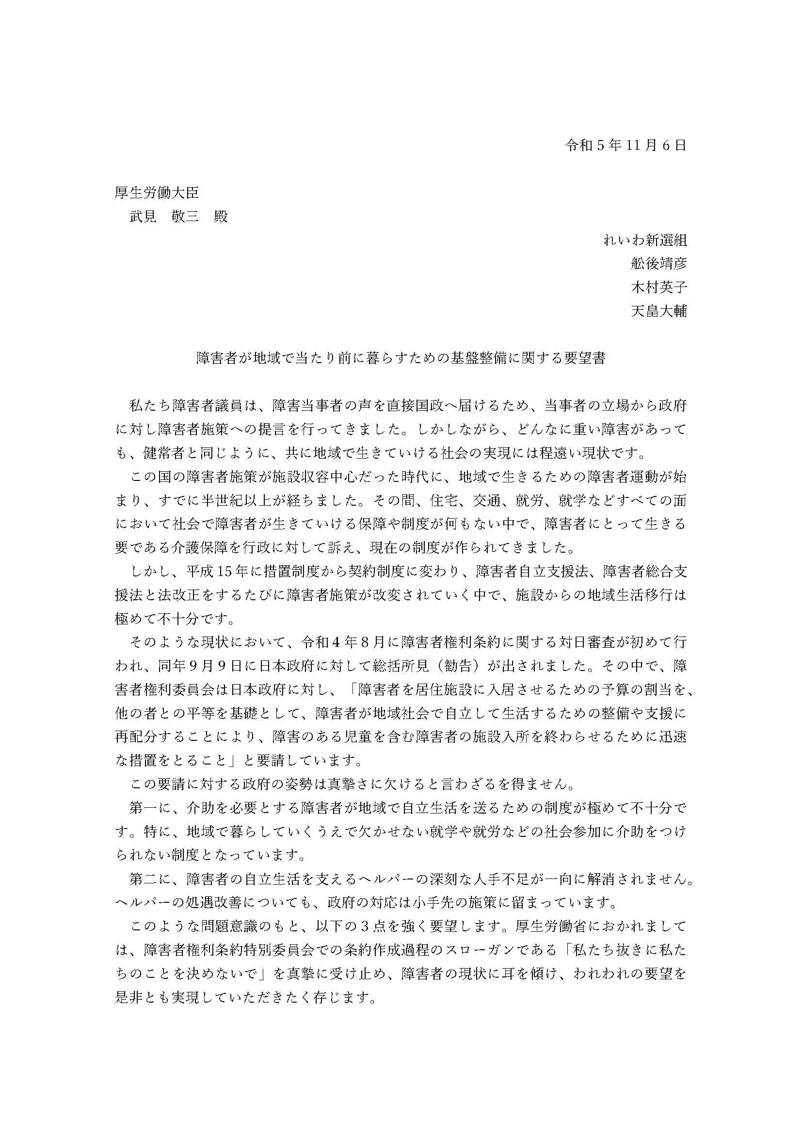 令和5年11月6日

厚生労働大臣
　武見　敬三　殿

れいわ新選組
舩後靖彦
木村英子
天畠大輔

障害者が地域で当たり前に暮らすための基盤整備に関する要望書

私たち障害者議員は、障害当事者の声を直接国政へ届けるため、当事者の立場から政府に対し障害者施策への提言を行ってきました。しかしながら、どんなに重い障害があっても、健常者と同じように、共に地域で生きていける社会の実現には程遠い現状です。
この国の障害者施策が施設収容中心だった時代に、地域で生きるための障害者運動が始まり、すでに半世紀以上が経ちました。その間、住宅、交通、就労、就学などすべての面において社会で障害者が生きていける保障や制度が何もない中で、障害者にとって生きる要である介護保障を行政に対して訴え、現在の制度が作られてきました。
しかし、平成15年に措置制度から契約制度に変わり、障害者自立支援法、障害者総合支援法と法改正をするたびに障害者施策が改変されていく中で、施設からの地域生活移行は極めて不十分です。
そのような現状において、令和４年８月に障害者権利条約に関する対日審査が初めて行われ、同年９月９日に日本政府に対して総括所見（勧告）が出されました。その中で、障害者権利委員会は日本政府に対し、「障害者を居住施設に入居させるための予算の割当を、他の者との平等を基礎として、障害者が地域社会で自立して生活するための整備や支援に再配分することにより、障害のある児童を含む障害者の施設入所を終わらせるために迅速な措置をとること」と要請しています。
この要請に対する政府の姿勢は真摯さに欠けると言わざるを得ません。
第一に、介助を必要とする障害者が地域で自立生活を送るための制度が極めて不十分です。特に、地域で暮らしていくうえで欠かせない就学や就労などの社会参加に介助をつけられない制度となっています。
第二に、障害者の自立生活を支えるヘルパーの深刻な人手不足が一向に解消されません。ヘルパーの処遇改善についても、政府の対応は小手先の施策に留まっています。
このような問題意識のもと、以下の３点を強く要望します。厚生労働省におかれましては、障害者権利条約特別委員会での条約作成過程のスローガンである「私たち抜きに私たちのことを決めないで」を真摯に受け止め、障害者の現状に耳を傾け、われわれの要望を是非とも実現していただきたく存じます。
