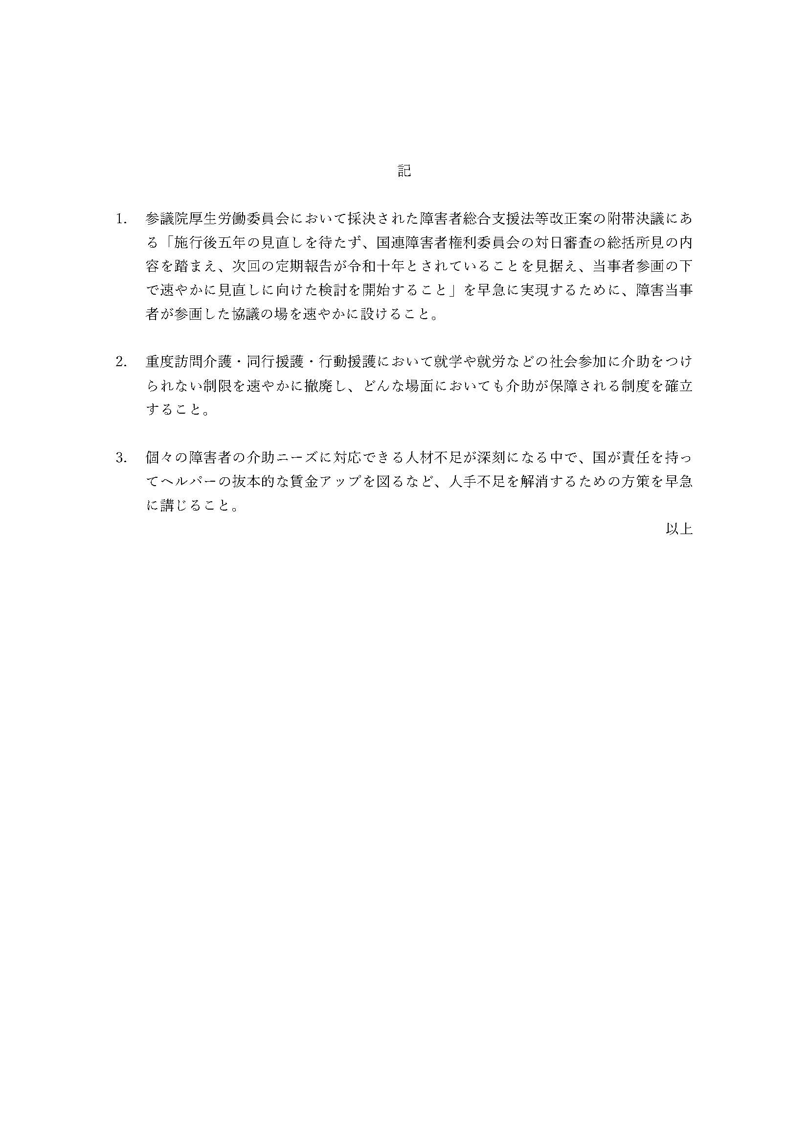 記

参議院厚生労働委員会において採決された障害者総合支援法等改正案の附帯決議にある「施行後五年の見直しを待たず、国連障害者権利委員会の対日審査の総括所見の内容を踏まえ、次回の定期報告が令和十年とされていることを見据え、当事者参画の下で速やかに見直しに向けた検討を開始すること」を早急に実現するために、障害当事者が参画した協議の場を速やかに設けること。
重度訪問介護・同行援護・行動援護において就学や就労などの社会参加に介助をつけられない制限を速やかに撤廃し、どんな場面においても介助が保障される制度を確立すること。
個々の障害者の介助ニーズに対応できる人材不足が深刻になる中で、国が責任を持ってヘルパーの抜本的な賃金アップを図るなど、人手不足を解消するための方策を早急に講じること。
以上
