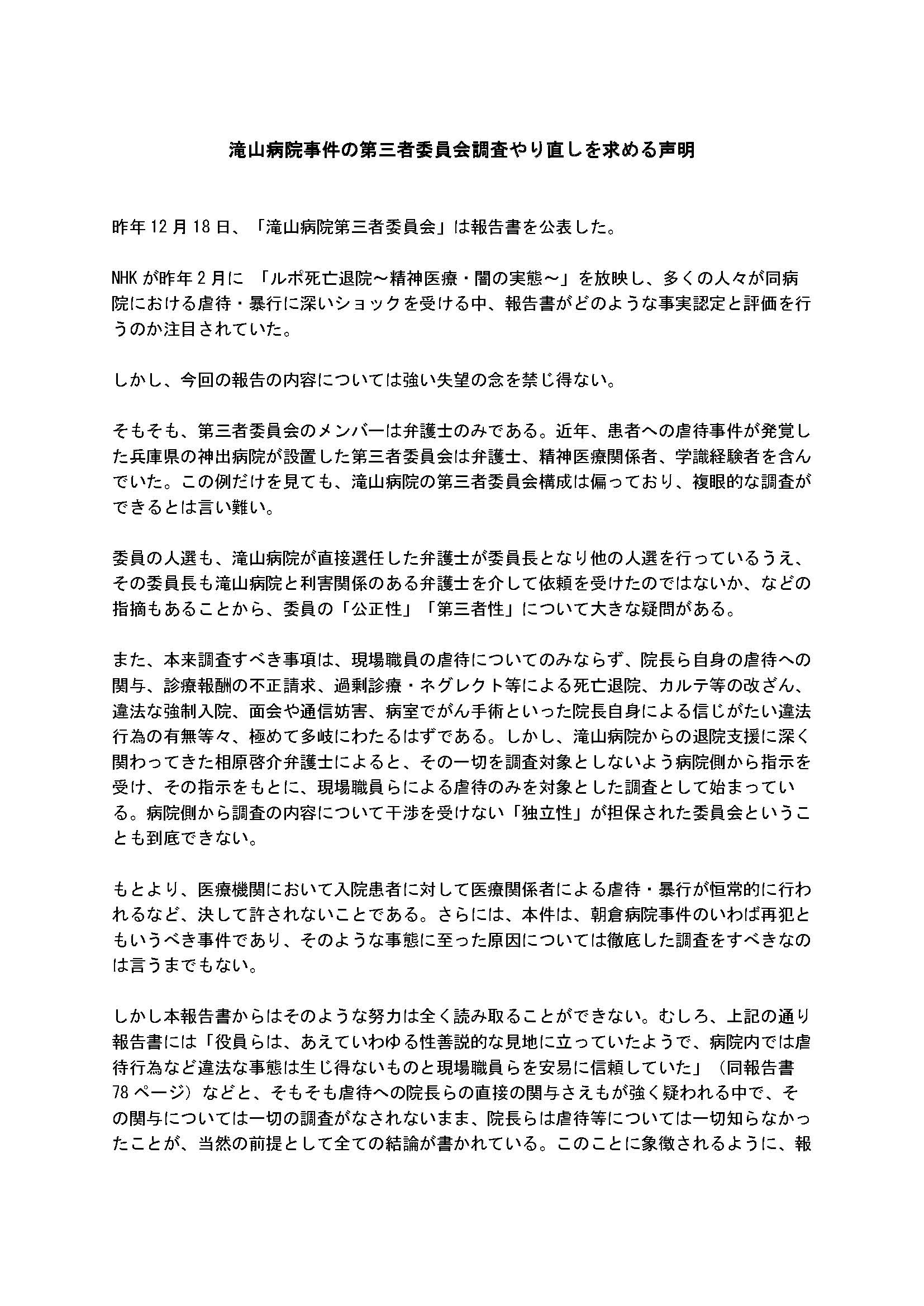 滝山病院事件の第三者委員会調査やり直しを求める声明


昨年12月18日、「滝山病院第三者委員会」は報告書を公表した。

NHKが昨年2月に 「ルポ死亡退院～精神医療・闇の実態～」を放映し、多くの人々が同病院における虐待・暴行に深いショックを受ける中、報告書がどのような事実認定と評価を行うのか注目されていた。

しかし、今回の報告の内容については強い失望の念を禁じ得ない。

そもそも、第三者委員会のメンバーは弁護士のみである。近年、患者への虐待事件が発覚した兵庫県の神出病院が設置した第三者委員会は弁護士、精神医療関係者、学識経験者を含んでいた。この例だけを見ても、滝山病院の第三者委員会構成は偏っており、複眼的な調査ができるとは言い難い。

委員の人選も、滝山病院が直接選任した弁護士が委員長となり他の人選を行っているうえ、その委員長も滝山病院と利害関係のある弁護士を介して依頼を受けたのではないか、などの指摘もあることから、委員の「公正性」「第三者性」について大きな疑問がある。

また、本来調査すべき事項は、現場職員の虐待についてのみならず、院長ら自身の虐待への関与、診療報酬の不正請求、過剰診療・ネグレクト等による死亡退院、カルテ等の改ざん、違法な強制入院、面会や通信妨害、病室でがん手術といった院長自身による信じがたい違法行為の有無等々、極めて多岐にわたるはずである。しかし、滝山病院からの退院支援に深く関わってきた相原啓介弁護士によると、その一切を調査対象としないよう病院側から指示を受け、その指示をもとに、現場職員らによる虐待のみを対象とした調査として始まっている。病院側から調査の内容について干渉を受けない「独立性」が担保された委員会ということも到底できない。

もとより、医療機関において入院患者に対して医療関係者による虐待・暴行が恒常的に行われるなど、決して許されないことである。さらには、本件は、朝倉病院事件のいわば再犯ともいうべき事件であり、そのような事態に至った原因については徹底した調査をすべきなのは言うまでもない。

しかし本報告書からはそのような努力は全く読み取ることができない。むしろ、上記の通り報告書には「役員らは、あえていわゆる性善説的な見地に立っていたようで、病院内では虐待行為など違法な事態は生じ得ないものと現場職員らを安易に信頼していた」（同報告書78ページ）などと、そもそも虐待への院長らの直接の関与さえもが強く疑われる中で、その関与については一切の調査がなされないまま、院長らは虐待等については一切知らなかったことが、当然の前提として全ての結論が書かれている。このことに象徴されるように、報